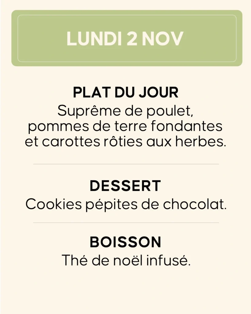 Lundi 2 novembre — Suprême de poulet, pommes de terre fondantes et carottes rôties aux herbes. Dessert : cookies pépites de chocolat. Boisson : thé de Noël infusé.