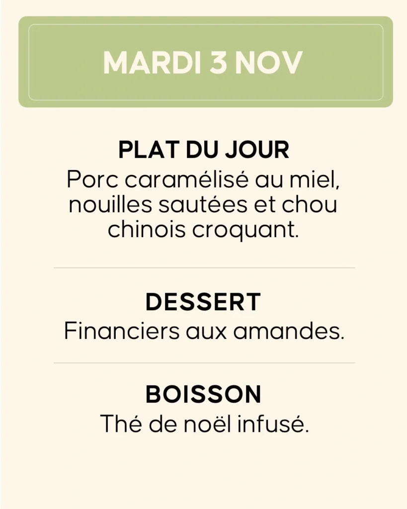 Mardi 3 novembre — Porc caramélisé au miel, nouilles sautées et chou chinois croquant. Dessert : financiers aux amandes. Boisson : thé de Noël infusé.